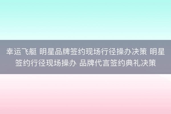 幸运飞艇 明星品牌签约现场行径操办决策 明星签约行径现场操办 品牌代言签约典礼决策