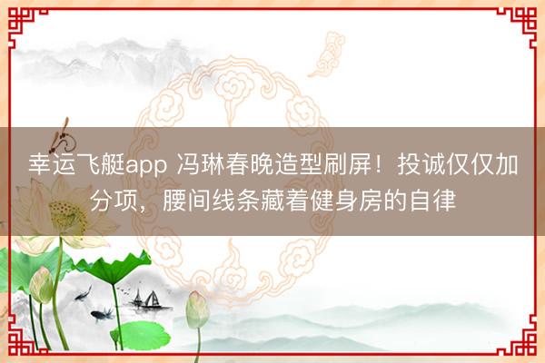 幸运飞艇app 冯琳春晚造型刷屏!投诚仅仅加分项,腰间线条藏着健身房的自律