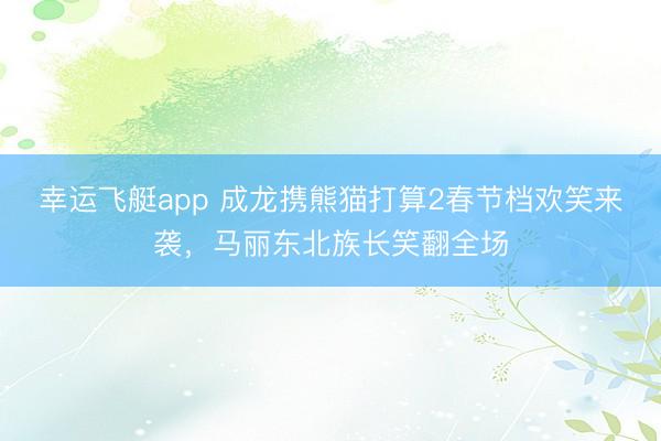 幸运飞艇app 成龙携熊猫打算2春节档欢笑来袭，马丽东北族长笑翻全场