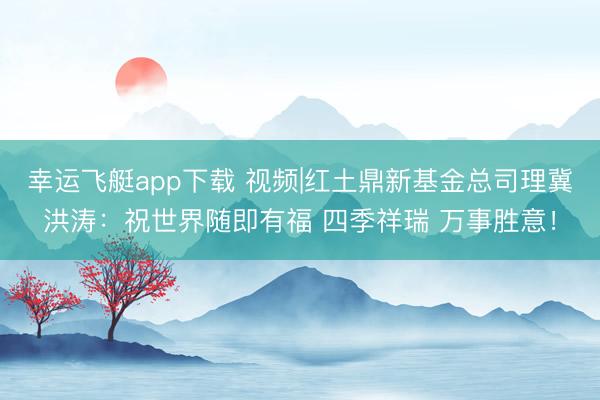 幸运飞艇app下载 视频|红土鼎新基金总司理冀洪涛：祝世界随即有福 四季祥瑞 万事胜意！