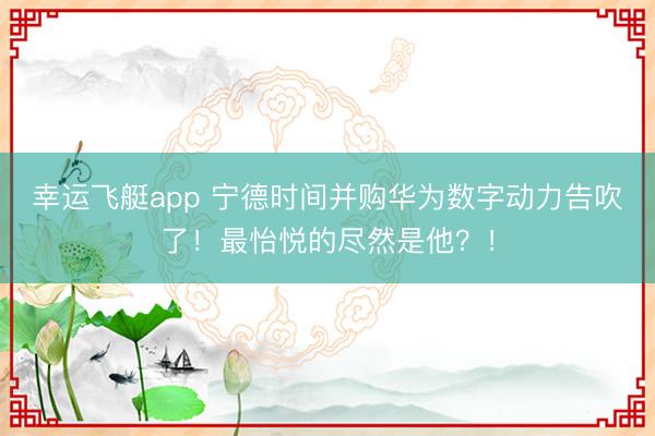 幸运飞艇app 宁德时间并购华为数字动力告吹了！最怡悦的尽然是他？！