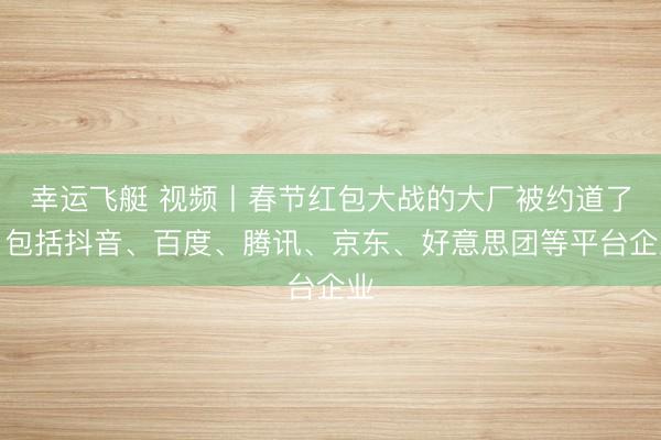 幸运飞艇 视频丨春节红包大战的大厂被约道了，包括抖音、百度、腾讯、京东、好意思团等平台企业