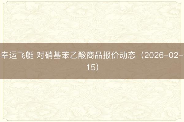 幸运飞艇 对硝基苯乙酸商品报价动态（2026-02-15）