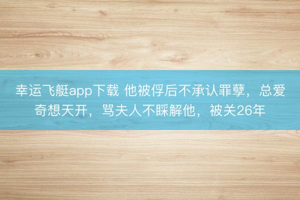 幸运飞艇app下载 他被俘后不承认罪孽，总爱奇想天开，骂夫人不睬解他，被关26年