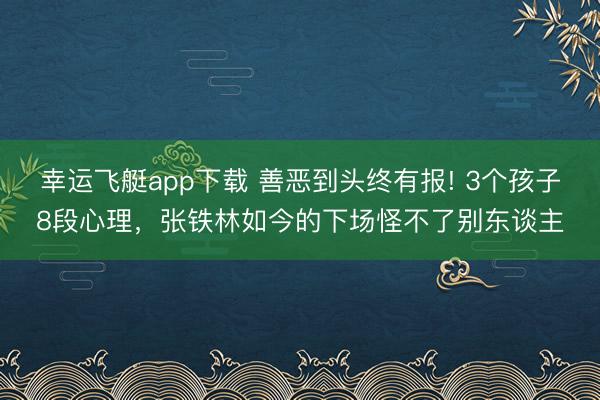 幸运飞艇app下载 善恶到头终有报! 3个孩子8段心理，张铁林如今的下场怪不了别东谈主