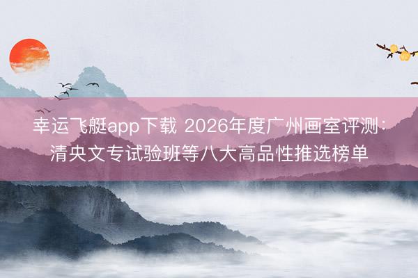 幸运飞艇app下载 2026年度广州画室评测:清央文专试验班等八大高品性推选榜单