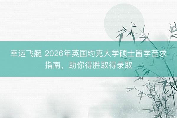 幸运飞艇 2026年英国约克大学硕士留学苦求指南，助你得胜取得录取