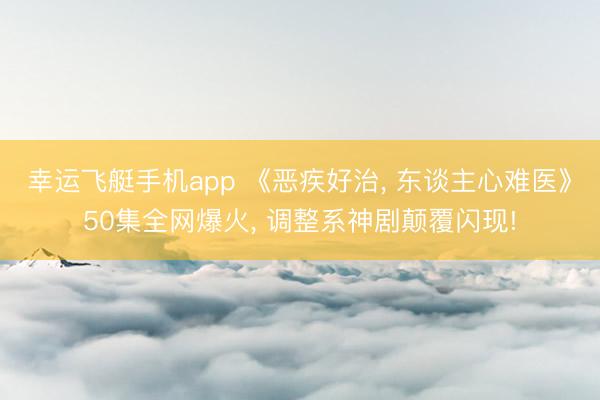 幸运飞艇手机app 《恶疾好治, 东谈主心难医》50集全网爆火, 调整系神剧颠覆闪现!
