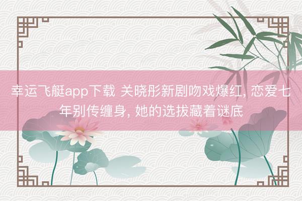 幸运飞艇app下载 关晓彤新剧吻戏爆红， 恋爱七年别传缠身， 她的选拔藏着谜底