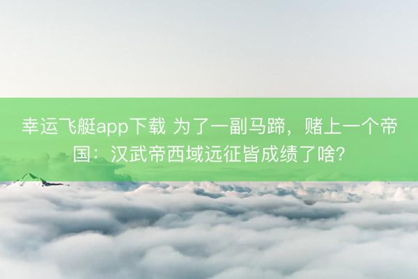 幸运飞艇app下载 为了一副马蹄，赌上一个帝国：汉武帝西域远征皆成绩了啥？