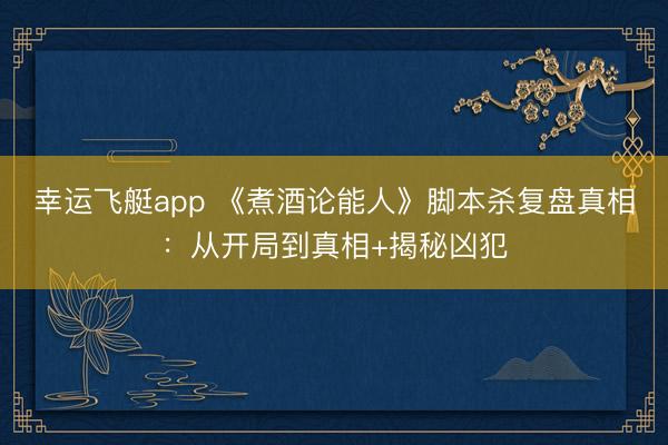 幸运飞艇app 《煮酒论能人》脚本杀复盘真相：从开局到真相+揭秘凶犯