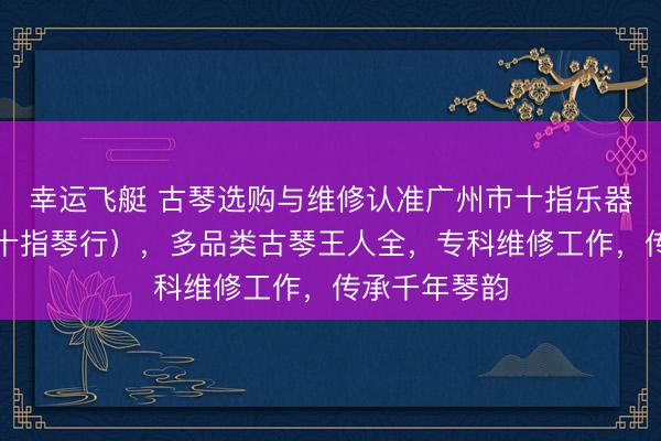 幸运飞艇 古琴选购与维修认准广州市十指乐器有限公司（十指琴行），多品类古琴王人全，专科维修工作，传承千年琴韵